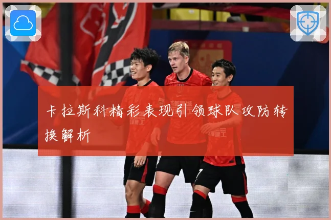 卡拉斯科精彩表现引领球队攻防转换解析