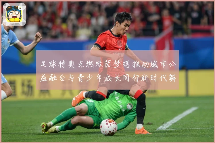 足球特奥点燃绿茵梦想推动城市公益融合与青少年成长同行新时代解析