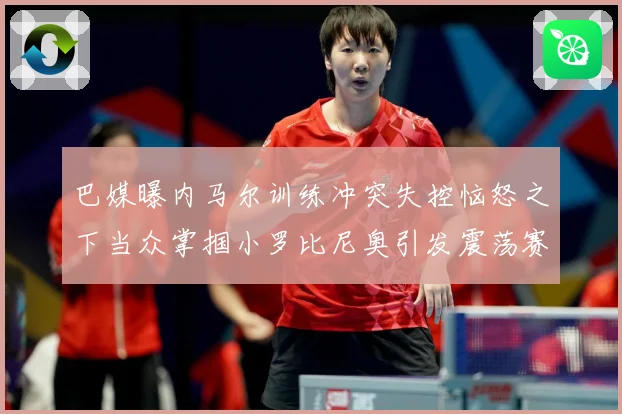 巴媒曝内马尔训练冲突失控恼怒之下当众掌掴小罗比尼奥引发震荡赛事前瞻
