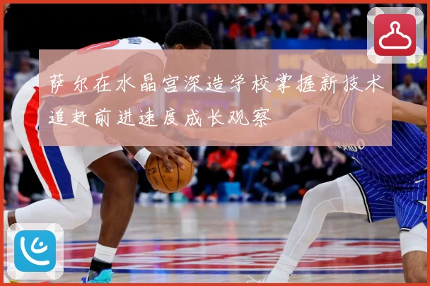 萨尔在水晶宫深造学校掌握新技术追赶前进速度成长观察