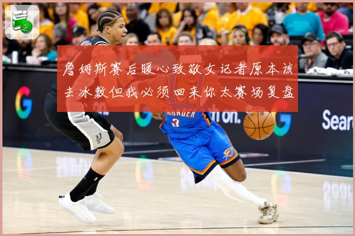 詹姆斯赛后暖心致敬女记者原本该去冰敷但我必须回来你太赛场复盘