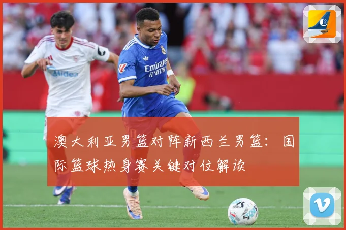 澳大利亚男篮对阵新西兰男篮：国际篮球热身赛关键对位解读