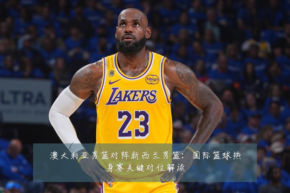 澳大利亚男篮对阵新西兰男篮：国际篮球热身赛关键对位解读