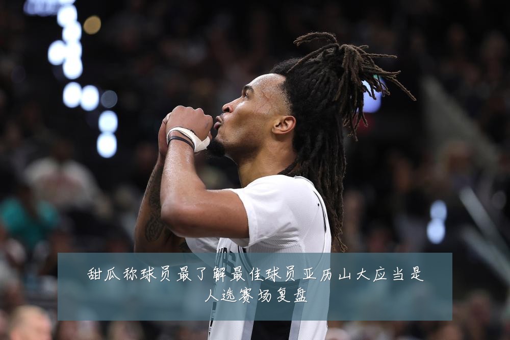 甜瓜称球员最了解最佳球员亚历山大应当是人选赛场复盘