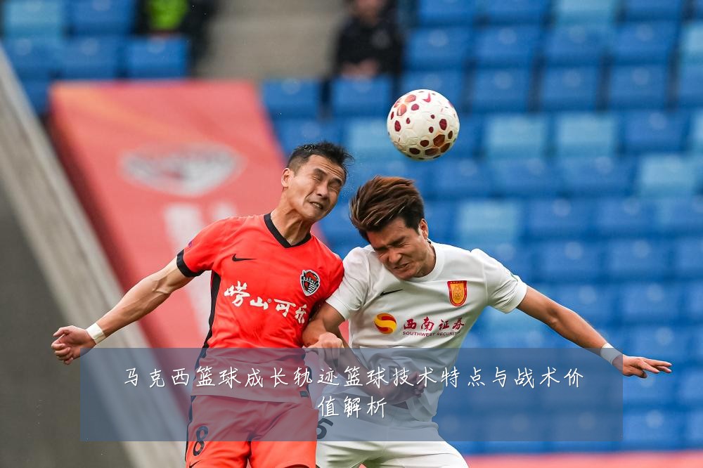 马克西篮球成长轨迹篮球技术特点与战术价值解析